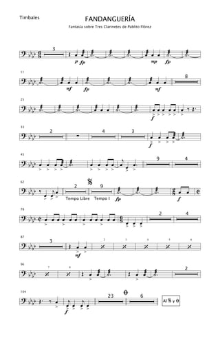 Timbales                              FANDANGUERÍA
                           Fantasía sobre Tres Clarinetes de Pablito Flórez




? bb 6          3
                           Œ œ œæ ˙æ.                  ˙æ.             ˙æ.                 œæ œ œ ˙æ.                 ˙æ.
  bb 8
                             pÍ                                                               P Í
11

? b b ˙æ.             œæ œ œ         ˙æ.              ˙æ.              ˙æ.                     œæ œ œ
                                                                                                                      8
  bb
                         F           Í                                                            F
25

? b b ˙æ.           ˙æ.        ˙æ.          œæ œ œ ˙æ.                       ˙æ.                œ œ œ œ œ œ ‰ Œ.
  bb
                                                                                                > > > > > >
                                                                                                f
33

? bb            2
                               ∑
                                               4                             3
                                                                                               œ œ œ œæ ˙æ.
  bb
                                                                                               > > > >
                                                                                               f

                                                    j
45

? b b œ œ œ œæ ˙æ.                         œ œ œ œ œ œ œ.
                                                                                                  9                   4
  bb
      > > > >                              > > > >    > >
62
                                      %
? bb ‰    jœ
                               2              9
                                                             ˙æ.                 ˙æ.            ˙æ.                2 œ œ        C
  bb   œ œ>                                                                                                        8
       > >                Tempo Libre       Tempo I          Í                                                       f
78

? bb C œ œ œ œ œ œ œ œ œ œ œ œ 6                                                                      2               4
  bb                           8 œ œ œ
       >     >     >     >       > > >
87

? bb b          3
                           Œ œ œ              ‘                    ‘                       ‘               ‘           ‘
                                                  2                3                       4                   5            6


    b                        > >
                             F
96

? bb                                 Œ œ œæ           ˙æ.               Œ œ œæ                  ˙æ.
                                                                                                                      2
  bb        ‘             ‘
            7              8



                                       >                                         >

104
                                                                   ﬁ
? b b Œ. ‰ œ                j   j
                                                      23                               6
                                                                                                               %yﬁ
  bb                       œ œ œ œ
                                                                                                          Al
           >              > > > >
                          f
 