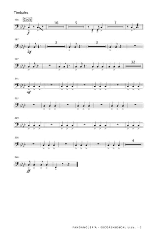 Timbales

136   Coda
? b b œ ‰ œ~ ‰                 16                      5
                                                                   ‰      jœ
                                                                                           7
                                                                                                       ‰ œ œæ.
  bb        ~
      >   > ~~                                                         œ œ >
                                                                       > >                                 >
      f

? b b œ œj Œ .                                      j                                     j
167


                                                 œ œ Œ.                                œ œ Œ.                  ∑
                               3                                           3
  bb
      >
      F                                          >                                     >


? b b œ œj Œ .                         j                  j
177


                       ∑            œ œ Œ.             œ œ Œ.          œ œ œ          œ œ œ
                                                                                                           32
  bb
      >                             >                  >               >        >          >

215

? bb œ œ œ                 ∑            œ œ œ                  ∑           œ œ œ               ∑       œ œ œ
  bb
     > > >                              > > >                              > > >                       > > >
     F
222

? bb         ∑    œ œ œ                      ∑             œ œ œ                ∑       œ œ œ                   ∑
  bb
                  > > >                                    > > >                        > > >

229

? bb œ œ œ                 ∑            œ œ œ                  ∑           œ œ œ               ∑       œ œ œ
  bb
     > > >                              > > >                              > > >                       > > >

236

? bb         ∑    œ œ œ                  ∑             œ œ œ                ∑        œ œ œ
                                                                                                            4
  bb
                 > > >                                 > > >                         > > >


? b b b œj œ      j
246


     b > >       œ œ                    ‰ Œ.
                 > >           œ
        ƒ                      >




                                                     F A N D A N G U E R Í A · ©S C O R E M U S I C A L L t d a . · 2
 