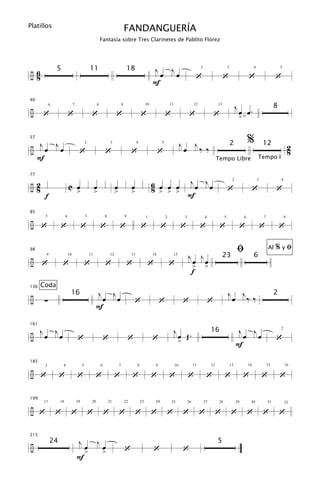Platillos
                                                                                   FANDANGUERÍA
                                                         Fantasía sobre Tres Clarinetes de Pablito Flórez




÷6
               5                               11                                      18                  jœ jœ
 8                                                                                                                                               ‘                      ‘                      ‘                     ‘
                                                                                                                                                     2                       3                      4                    5



                                                                                                           F

                                                                                                                                                                                      jœ œ.
40

÷
                                                                                                                                                                                                                     8
      ‘                  ‘                      ‘                      ‘                         ‘                   ‘                     ‘                     ‘
           6                  7                      8                         9                      10                 11                     12                 13


                                                                                                                                                                                       >

                                                                                                                                                                                               %
÷ jœ jœ                                                                                                                            jœ j‰ ‰
57
                                                                                                                                                                                 2                          12                   2
                                   ‘                         ‘                          ‘                       ‘                                                                                                                8
                                           2                      3                          4                   5



  F                                                                                                                                                                Tempo Libre                          Tempo I



                                                                                                           6 œ œ œ jœ jœ
77

÷2
 8                       C œ                        œ                  œ                œ                  8 > > >                                                           ‘                      ‘                ‘
                                                                                                                                                                                  2                     3                4


                                  >                 >                  >                >
       f                                                                                                           F
85

÷ ‘             ‘                      ‘                 ‘                 ‘                     ‘               ‘                 ‘                 ‘              ‘                  ‘                    ‘            ‘
       5             6                     7                 8                     9                  1              2                 3                 4               5                 6                7                8




98
                                                                                                                                           jœ jœ
                                                                                                                                                                                      ﬁ                         Al   %yﬁ
÷ ‘
                                                                                                                                                                        23                          6
                   ‘                   ‘                     ‘                         ‘               ‘                 ‘
       9                 10                    11                 12                    13                 14                 15


                                                                                                                                            > >
                                                                                                                                            f
      Coda
                                                    jœ jœ                                                                                                                    jœ j
136

÷                                                                                                                                                                                              ‰‰
                          16                                                                                                                                                                                         2
       ∑                                                                                   ‘                    ‘                      ‘                     ‘
                                                    F


÷ jœ jœ                                                                                                                       jœ Œ.                                                    j j
161
                                                                                                                                                              16
                                  ‘                          ‘                         ‘                   ‘                                                                                                         ‘
                                                                                                                                                                                                                         2

                                                                                                                                                                                        œ œ
                                                                                                                                   >                                                  F
185

÷ ‘             ‘                 ‘                 ‘                 ‘                 ‘                  ‘             ‘                 ‘              ‘              ‘                 ‘                ‘            ‘
       3           4                   5                 6                 7                 8              9                 10                11            12                 13            14               15           16




199

÷ ‘
                18                19            20               21                22            23         24

               ‘          ‘                    ‘             ‘             ‘                ‘              ‘         ‘                 ‘             ‘           ‘               ‘             ‘            ‘            ‘
      17                                                                                                                 25                26            27         28                29        30              31           32




                                   jœ                   jœ
215

÷
           24                                                                                                                                                      5
                                           >                 >                     ‘                       ‘                           ‘
                                  F
 