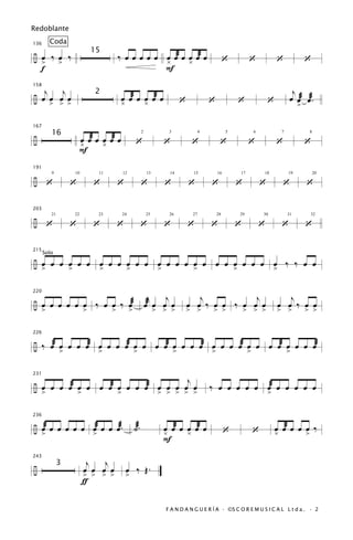 Redoblante

136       Coda

÷ œ ‰œ ‰                                 ‰ œ œ œ œ œ œ œæ œ œ œæ œ
                               15
  > >                                                ¿      ¿                                         ‘        ‘               ‘         ‘
  f                                                  F

   j j                                                                                                                                j
158

÷ œ > > >                                œ œæ œ œ œæ œ                                                                               œ œæ œæ.
                               2
    œ œ œ                                ¿      ¿                                ‘           ‘            ‘                ‘            >

167

÷                      œ œæ œ œ œæ œ
          16
                       ¿      ¿                       ‘                ‘              ‘           ‘            ‘               ‘         ‘
                                                            2            3               4            5            6            7          8



                       F
191

÷ ‘                ‘           ‘         ‘                  ‘          ‘             ‘       ‘            ‘            ‘         ‘        ‘
          9        10           11           12                 13       14           15         16       17           18           19         20




203

÷ ‘                ‘           ‘         ‘                  ‘          ‘             ‘       ‘            ‘            ‘         ‘        ‘
          21       22           23           24                 25       26           27         28       29           30           31      32




215
      Solo
÷ œ œ œ œ œ œ œ œ œ œ œ œ œ œ œ œ œ œ œ œ œ œ œ œ œ ‰ ‰ œ œ
  >     >     >     >     >       >       >       >


                                                                 j    j                 j           j                             j
220

÷ œ œ œ œ œ œ ‰ œ œ ‰ œæ                                        œæ œ œ œ             œ œ ‰ œ œ ‰ œ œ œ                         œ œ ‰ œ œ
      >                    >         >            >                  > > >           > >     > >              > > >            > >        > >

226

÷ ‰ œæ œ œ œ œæ œ œ œ œæ œ œ œ œæ œ œ œ œæ œ œ œ œæ œ œ œ œæ œ œ œ œæ
               >                >                     >                      >               >                 >                    >


                                    j
231

÷ œ œ œ œæ œ œ œ œæ œ œ œ œæ œ œ œ œ œ                                                       ‰ œ œ œ œ œ œæ œ œ œ œ œ
      >                >                 >                            > > > > >                                            >

236

÷ œæ œ œ œ œ œ œæ œ œ œæ.                             ˙æ.              œ œæ œ œ œæ œ
                                                                       ¿      ¿                       ‘            ‘           œ œæ œ œ œ ‰
                                                                                                                               ¿
  >            >                                                                                                                        >
                                                                       F

                            j   j
243

÷                                             œ ‰ Œ.
               3
                           œ œ œ œ
                           > > > >            >
                           ƒ

                                                                        F A N D A N G U E R Í A · ©S C O R E M U S I C A L L t d a . · 2
 