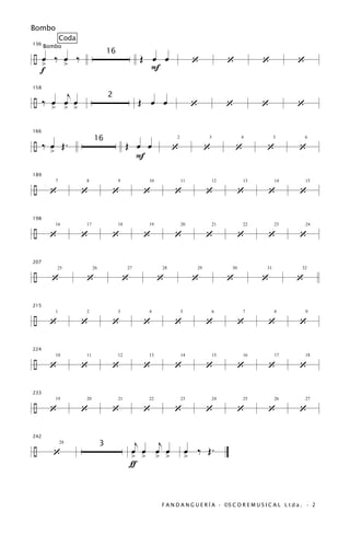 Bombo
                Coda
136
      Bombo

÷ œ ‰ œ ‰                                           Œ œ œ
                                     16
  >   >                                                                     ‘             ‘            ‘          ‘
  f                                                   F

       j
158


÷ ‰ œ œ œ                                           Œ œ œ
                                     2
        > > >                                                               ‘             ‘            ‘          ‘

166


÷ ‰ œ Œ.                                       Œ œ œ
                            16
                                                               ‘                 ‘            ‘        ‘           ‘
                                                                2                3             4            5         6


        >
                                                 F
189


÷      ‘               ‘              ‘             ‘          ‘                 ‘             ‘       ‘           ‘
            7          8                  9          10             11               12           13        14        15




198


÷      ‘               ‘              ‘             ‘          ‘                 ‘             ‘       ‘           ‘
            16         17                 18         19             20               21           22        23        24




207


÷       ‘              ‘                      ‘           ‘                 ‘             ‘            ‘          ‘
            25              26                 27         28                29            30           31           32




215


÷      ‘               ‘              ‘             ‘          ‘                 ‘             ‘       ‘           ‘
            1          2                  3          4              5                6            7         8         9




224


÷      ‘               ‘              ‘             ‘          ‘                 ‘             ‘       ‘           ‘
            10         11                 12         13             14               15           16        17        18




233


÷      ‘               ‘              ‘             ‘          ‘                 ‘             ‘       ‘           ‘
            19         20                 21         22             23               24           25        26        27




                                                   j   j
242


÷                                                                       œ ‰ Œ.
                                 3
        ‘                                         œ œ œ œ
                28


                                                  > > > >               >
                                                  ƒ


                                                          F A N D A N G U E R Í A · ©S C O R E M U S I C A L L t d a . · 2
 
