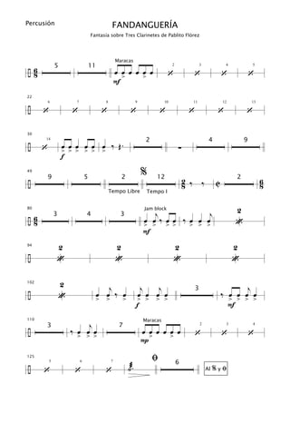 Percusión                                      FANDANGUERÍA
                                   Fantasía sobre Tres Clarinetes de Pablito Flórez




÷6
                                                  Maracas
              5                    11
 8                                                œ œ œ œ œ œ                     ‘           ‘                 ‘            ‘
                                                                                    2              3             4           5


                                                    >     >
                                                  F
22


÷     ‘               ‘                  ‘                  ‘                 ‘              ‘               ‘           ‘
      6                7                  8                      9             10             11                12           13




30


÷                 œ œ œ œ œ œ ‰ Œ.
                                                                      2                                 4                9
      ‘                                                                                 ∑
      14


                  > > > > > >
                  f
49
                                                                     %
÷
      9                        5                    2                      12
                                                                                            2 ‰ ‰           C
                                                                                                                     2
                                                                                                                                  6
                                                                                            8                                     8
                                              Tempo Libre             Tempo I


                                                                                                                     2
                                                                        j            j
80                                                                    Jam block

÷6                                                                   œ œ ‰ œœ ‰ œ œ œ
              3                4                    3
 8                                                                   > > > >    > > >                                «
                                                                     F
94            2                                   2                                 2                                2
÷             «                                   «                                 «                                «

                  2                        j                       j   j                                               j
102


÷                                       œ œ ‰ œ                                                                 ‰ œ œ œ œ
                                                                                              3
                  «                  > >               >
                                                                  œ œ œ œ
                                                                 > > > >                                          > > > >
                                                                 f                                                F

                           j
110                                                                  Maracas

÷                     ‰ œ œ œ
      3                                            7
                                                                                              ‘                 ‘            ‘
                                                                                                   2             3           4
                                                                     œ œ œ œ œ œ
                       > > >
                                                                     P>      >

125
                                                                          ﬁ
÷                                                          ˙æ.
                                                                                        6
      ‘                ‘                  ‘                                                                 %yﬁ
          5                6                  7

                                                                                                       Al
 