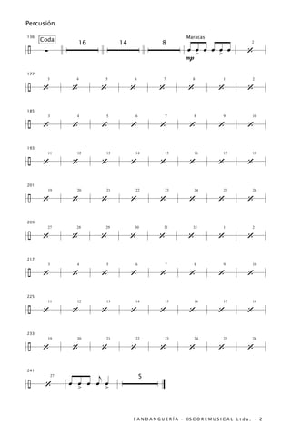 Percusión

136                                                              Maracas
      Coda
÷
                        16        14                 8
       ∑                                                         œ œ œ œ œ œ                   ‘
                                                                                                 2



                                                                 P>      >

177


÷     ‘             ‘        ‘         ‘           ‘              ‘              ‘             ‘
        3            4       5         6              7             8              1              2




185


÷     ‘             ‘        ‘         ‘            ‘             ‘              ‘             ‘
           3          4      5          6             7              8             9              10




193


÷     ‘             ‘        ‘         ‘            ‘             ‘              ‘             ‘
           11         12     13         14            15             16            17             18




201


÷     ‘             ‘        ‘         ‘            ‘             ‘              ‘             ‘
           19         20     21         22            23             24            25             26




209


÷     ‘             ‘        ‘         ‘           ‘              ‘              ‘             ‘
        27            28     29        30             31            32             1              2




217


÷     ‘             ‘        ‘         ‘            ‘             ‘              ‘             ‘
           3          4      5          6             7              8             9              10




225


÷     ‘             ‘        ‘         ‘            ‘             ‘              ‘             ‘
           11         12     13         14            15             16            17             18




233


÷     ‘             ‘        ‘         ‘            ‘             ‘              ‘             ‘
           19         20     21         22            23             24            25             26




                           j
241


÷
                                            5
       ‘            œ œ œ œ œ
               27

                      >      >


                                       F A N D A N G U E R Í A · ©S C O R E M U S I C A L L t d a . · 2
 