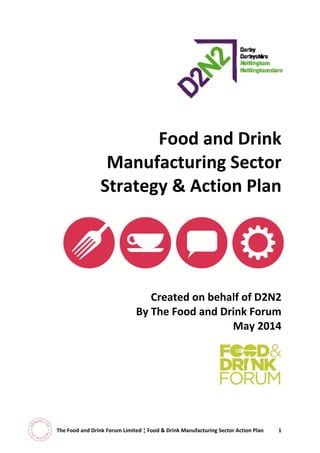  
 
 
 
 
 
 
 
 
 
Food and Drink 
Manufacturing Sector 
Strategy & Action Plan 
 
Created on behalf of D2N2  
By The Food and Drink Forum 
May 2014 
	
 
 
 
 
 
 
 
 
 
  The Food and Drink Forum Limited ¦ Food & Drink Manufacturing Sector Action Plan  1 
 