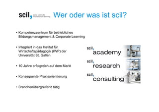 Wer oder was ist scil?

• Kompetenzzentrum für betriebliches
  Bildungsmanagement & Corporate Learning


• Integriert in das Institut für
  Wirtschaftspädagogik (IWP) der
  Universität St. Gallen


• 10 Jahre erfolgreich auf dem Markt


• Konsequente Praxisorientierung


• Branchenübergreifend tätig
 