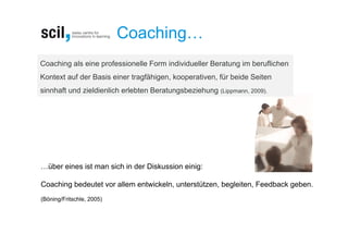 Coaching…
Coaching als eine professionelle Form individueller Beratung im beruflichen
Kontext auf der Basis einer tragfähigen, kooperativen, für beide Seiten
sinnhaft und zieldienlich erlebten Beratungsbeziehung (Lippmann, 2009).




…über eines ist man sich in der Diskussion einig:

Coaching bedeutet vor allem entwickeln, unterstützen, begleiten, Feedback geben.
(Böning/Fritschle, 2005)
 