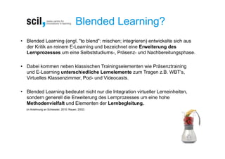 Blended Learning?
• Blended Learning (engl. "to blend": mischen; integrieren) entwickelte sich aus
  der Kritik an reinem E-Learning und bezeichnet eine Erweiterung des
  Lernprozesses um eine Selbststudiums-, Präsenz- und Nachbereitungsphase.

• Dabei kommen neben klassischen Trainingselementen wie Präsenztraining
  und E-Learning unterschiedliche Lernelemente zum Tragen z.B. WBT’s,
  Virtuelles Klassenzimmer, Pod- und Videocasts.

• Blended Learning bedeutet nicht nur die Integration virtueller Lerneinheiten,
  sondern generell die Erweiterung des Lernprozesses um eine hohe
  Methodenvielfalt und Elementen der Lernbegleitung.
  (in Anlehnung an Schiessler, 2010; Rauen, 2002)
 