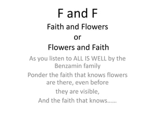 F and FFaith and Flowersor Flowers and Faith As you listen to ALL IS WELL by the Benzamin family Ponder the faith that knows flowers are there, even before they are visible, And the faith that knows…… 