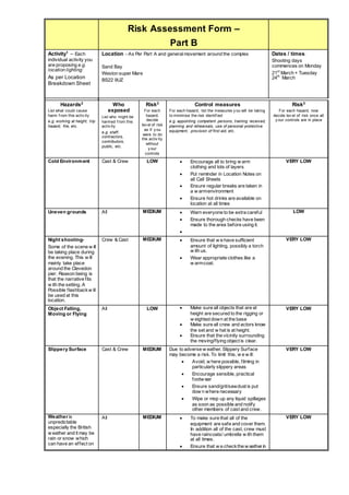 Risk Assessment Form –
Part B
Activity1
– Each
individual activity you
are proposing e.g.
location lighting:
As per Location
Breakdown Sheet
Location – As Per Part A and generalmovement around the complex
Sand Bay
Weston super Mare
BS22 9UZ
Dates / times:
Shooting days
commences on Monday
21st
March + Tuesday
24th
March
Hazards2
List what could cause
harm f rom this activ ity
e.g. working at height, trip
hazard, fire, etc.
Who
exposed
List who might be
harmed f rom this
activ ity
e.g. staff,
contractors,
contributors,
public, etc.
Risk3
For each
hazard,
decide
lev el of risk
as if y ou
were to do
the activ ity
without
y our
controls
Control measures
For each hazard, list the measures y ou will be taking
to minimise the risk identif ied
e.g. appointing competent persons, training received,
planning and rehearsals, use of personal protective
equipment, provision of first aid, etc.
Risk3
For each hazard, now
decide lev el of risk once all
y our controls are in place
Cold Environment Cast & Crew LOW  Encourage all to bring w arm
clothing and lots of layers
 Put reminder in Location Notes on
all Call Sheets
 Ensure regular breaks are taken in
a w armenvironment
 Ensure hot drinks are available on
location at all times
VERY LOW
Uneven grounds All MEDIUM  Warn everyone to be extra careful
 Ensure thorough checks have been
made to the area before using it.

LOW
Night shooting-
Some of the scene w ill
be taking place during
the evening. This w ill
mainly take place
around the Clevedon
pier. Reason being is
that the narrative fits
w ith the setting. A
Possible flashbackw ill
be used at this
location.
Crew & Cast MEDIUM  Ensure that w e have sufficient
amount of lighting, possibly a torch
w ith us.
 Wear appropriate clothes like a
w armcoat.
VERY LOW
Object Falling,
Moving or Flying
All LOW  Make sure all objects that are at
height are secured to the rigging or
w eighted down at the base
 Make sure all crew and actors know
the set and w hat is at height.
 Ensure that the vicinity surrounding
the moving/flying object is clear.
VERY LOW
Slippery Surface Cast & Crew MEDIUM Due to adverse w eather, Slippery Surface
may become a risk. To limit this, w e w ill:
 Avoid, w here possible, filming in
particularly slippery areas
 Encourage sensible, practical
footw ear
 Ensure sand/grit/sawdust is put
dow n where necessary
 Wipe or mop up any liquid spillages
as soon as possible and notify
other members of cast and crew.
VERY LOW
Weather is
unpredictable
especially the British
w eather and it may be
rain or snow which
can have an effect on
All MEDIUM  To make sure that all of the
equipment are safe and cover them.
In addition all of the cast, crew must
have raincoats/ umbrella w ith them
at all times.
 Ensure that w e checkthe w eather in
VERY LOW
 