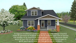 El negocio inmobiliario cambiara , porque si puede trabajar mientras
viajas las personas se mudaran lejos de las ciudades para vivir en barrios
mas bonitos no se necesitaran tantos garajes si menos personas tienen
autos así que vivir en las cuidades podría ser mas atractivos para la
gente que le gusta estar con mas gente eso no cambiara
 