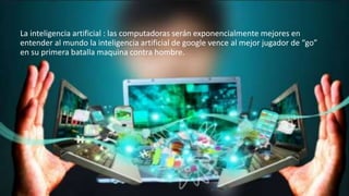 La inteligencia artificial : las computadoras serán exponencialmente mejores en
entender al mundo la inteligencia artificial de google vence al mejor jugador de “go”
en su primera batalla maquina contra hombre.
 