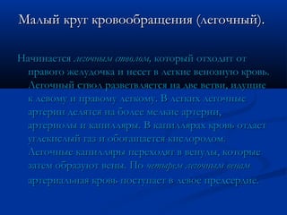Малый круг кровообращения (легочный).Малый круг кровообращения (легочный).
НачинаетсяНачинается легочным стволом,легочным стволом, который отходит откоторый отходит от
правого желудочка и несет в легкие венозную кровь.правого желудочка и несет в легкие венозную кровь.
Легочный ствол разветвляется на две ветви, идущиеЛегочный ствол разветвляется на две ветви, идущие
к левому и правому легкому. В легких легочныек левому и правому легкому. В легких легочные
артерии делятся на более мелкие артерии,артерии делятся на более мелкие артерии,
артериолы и капилляры. В капиллярах кровь отдаетартериолы и капилляры. В капиллярах кровь отдает
углекислый газ и обогащается кислородом.углекислый газ и обогащается кислородом.
Легочные капилляры переходят в венулы, которыеЛегочные капилляры переходят в венулы, которые
затем образуют вены. Позатем образуют вены. По четырем легочным венамчетырем легочным венам
артериальная кровь поступает в левое предсердие.артериальная кровь поступает в левое предсердие.
 