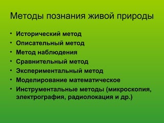 Методы познания живой природы
• Исторический метод
• Описательный метод
• Метод наблюдения
• Сравнительный метод
• Экспериментальный метод
• Моделирование математическое
• Инструментальные методы (микроскопия,
электрография, радиолокация и др.)
 