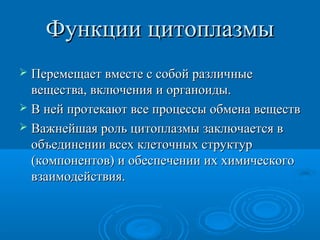 Функции цитоплазмыФункции цитоплазмы
 Перемещает вместе с собой различныеПеремещает вместе с собой различные
вещества, включения и органоиды.вещества, включения и органоиды.
 В ней протекают все процессы обмена веществВ ней протекают все процессы обмена веществ
 Важнейшая роль цитоплазмы заключается вВажнейшая роль цитоплазмы заключается в
объединении всех клеточных структуробъединении всех клеточных структур
(компонентов) и обеспечении их химического(компонентов) и обеспечении их химического
взаимодействия.взаимодействия.
 