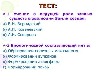 ТЕСТ:ТЕСТ:
А-1 Учение о ведущей роли живых
существ в эволюции Земли создал:
а) В.И. Вернадский
б) А.И. Ковалевский
в) А.Н. Северцов
А-2 Биологической составляющей нет в:
а) Образовании полезных ископаемых
б) Формировании вулканов
в) Формировании атмосферы
г) Формировании почвы
 