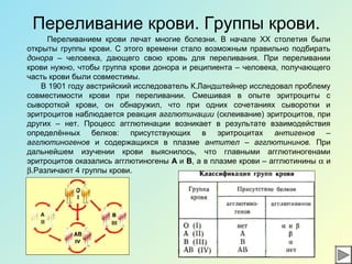 Переливание крови. Группы крови.
Переливанием крови лечат многие болезни. В начале ХХ столетия были
открыты группы крови. С этого времени стало возможным правильно подбирать
донора – человека, дающего свою кровь для переливания. При переливании
крови нужно, чтобы группа крови донора и реципиента – человека, получающего
часть крови были совместимы.
В 1901 году австрийский исследователь К.Ландштейнер исследовал проблему
совместимости крови при переливании. Смешивая в опыте эритроциты с
сывороткой крови, он обнаружил, что при одних сочетаниях сыворотки и
эритроцитов наблюдается реакция агглютинации (склеивание) эритроцитов, при
других – нет. Процесс агглютинации возникает в результате взаимодействия
определённых белков: присутствующих в эритроцитах антигенов –
агглютиногенов и содержащихся в плазме антител – агглютининов. При
дальнейшем изучении крови выяснилось, что главными агглютиногенами
эритроцитов оказались агглютиногены А и В, а в плазме крови – агглютинины α и
β.Различают 4 группы крови.
 