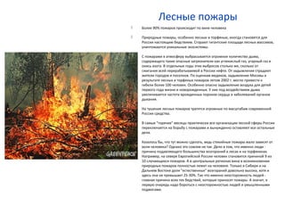 Лесные пожары
 Более 90% пожаров происходит по вине человека
 Природные пожары, особенно лесные и торфяные, иногда становятся для
России настоящим бедствием. Сгорают гигантские площади лесных массивов,
уничтожаются уникальные экосистемы.
 С пожарами в атмосферу выбрасывается огромное количество дыма,
содержащего такие опасные загрязнители как углекислый газ, угарный газ и
окись азота. В отдельные годы этих выбросов столько же, сколько от
сжигания всей перерабатываемой в России нефти. От задымления страдают
жители городов и поселков. По оценкам медиков, задымление Москвы в
результате лесных и торфяных пожаров летом 2002 г. могло привести к
гибели более 100 человек. Особенно опасно задымление воздуха для детей
первого года жизни и новорожденных. У них под воздействием дыма
увеличивается частота врожденных пороков сердца и заболеваний органов
дыхания.
 На тушение лесных пожаров тратятся огромные по масштабам современной
России средства.
 В самые "горячие" месяцы практически все организации лесной сферы России
переключается на борьбу с пожарами и вынужденно оставляют все остальные
дела.
 Казалось бы, что тут можно сделать, ведь стихийные пожары мало зависят от
воли человека? Однако это совсем не так. Дело в том, что именно люди -
причина подавляющего большинства возгораний в лесах и на торфяниках.
Например, на севере Европейской России человек становится причиной 9 из
10 случающихся пожаров. А в центральных регионах вина в возникновении
природных пожаров полностью лежит на человеке. Только в Сибири и на
Дальнем Востоке доля "естественных" возгораний довольно высока, хотя и
здесь она не превышает 25-30%. Так что именно неосторожность людей -
главная причина всех тех бедствий, которые приносят пожары. А значит, в
первую очередь надо бороться с неосторожностью людей и умышленными
поджогами.
 