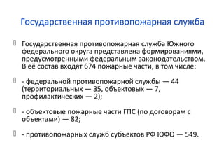 Государственная противопожарная служба
 Государственная противопожарная служба Южного
федерального округа представлена формированиями,
предусмотренными федеральным законодательством.
В её состав входят 674 пожарные части, в том числе:
 - федеральной противопожарной службы — 44
(территориальных — 35, объектовых — 7,
профилактических — 2);
 - объектовые пожарные части ГПС (по договорам с
объектами) — 82;
 - противопожарных служб субъектов РФ ЮФО — 549.
 