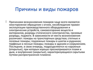 Причины и виды пожаров
 Причинами возникновения пожаров чаще всего являются:
неосторожное обращение с огнем, несоблюдение правил
эксплуатации производственного оборудования и
электрических устройств, самовозгорание веществ и
материалов, разряды статического электричества, грозовые
разряды, поджоги. В зависимости от места возникновения
различают: пожары на транспортных средствах; степные и
полевые пожары; подземные пожары в шахтах и рудниках;
торфяные и лесные пожары; пожары в зданиях и сооружениях.
Последние, в свою очередь, подразделяются на наружные
(открытые), при которых хорошо просматриваются пламя и
дым, и внутренние (закрытые), характеризующиеся скрытыми
путями распространения пламени.
 