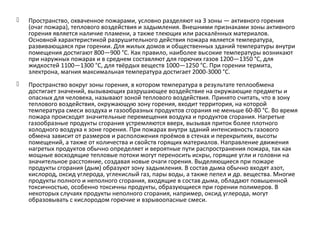  Пространство, охваченное пожарами, условно разделяют на 3 зоны — активного горения
(очаг пожара), теплового воздействия и задымления. Внешними признаками зоны активного
горения является наличие пламени, а также тлеющих или раскалённых материалов.
Основной характеристикой разрушительного действия пожара является температура,
развивающаяся при горении. Для жилых домов и общественных зданий температуры внутри
помещения достигают 800—900 °С. Как правило, наиболее высокие температуры возникают
при наружных пожарах и в среднем составляют для горючих газов 1200—1350 °C, для
жидкостей 1100—1300 °C, для твёрдых веществ 1000—1250 °C. При горении термита,
электрона, магния максимальная температура достигает 2000-3000 °C.
 Пространство вокруг зоны горения, в котором температура в результате теплообмена
достигает значений, вызывающих разрушающее воздействие на окружающие предметы и
опасных для человека, называют зоной теплового воздействия. Принято считать, что в зону
теплового воздействия, окружающую зону горения, входит территория, на которой
температура смеси воздуха и газообразных продуктов сгорания не меньше 60-80 °С. Во время
пожара происходят значительные перемещения воздуха и продуктов сгорания. Нагретые
газообразные продукты сгорания устремляются вверх, вызывая приток более плотного
холодного воздуха к зоне горения. При пожарах внутри зданий интенсивность газового
обмена зависит от размеров и расположения проёмов в стенах и перекрытиях, высоты
помещений, а также от количества и свойств горящих материалов. Направление движения
нагретых продуктов обычно определяет и вероятные пути распространения пожара, так как
мощные восходящие тепловые потоки могут переносить искры, горящие угли и головни на
значительное расстояние, создавая новые очаги горения. Выделяющиеся при пожаре
продукты сгорания (дым) образуют зону задымления. В состав дыма обычно входят азот,
кислород, оксид углерода, углекислый газ, пары воды, а также пепел и др. вещества. Многие
продукты полного и неполного сгорания, входящие в состав дыма, обладают повышенной
токсичностью, особенно токсичны продукты, образующиеся при горении полимеров. В
некоторых случаях продукты неполного сгорания, например, оксид углерода, могут
образовывать с кислородом горючие и взрывоопасные смеси.
 