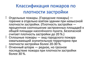 Классификация пожаров по
плотности застройки
 Отдельные пожары. (Городские пожары) —
горение в отдельно взятом здании при невысокой
плотности застройки. (Плотность застройки —
процентное соотношение застроенных площадей к
общей площади населённого пункта. Безопасной
считает плотность застройки до 20 %.)
 Сплошные пожары — вид городского пожара
охватывающий значительную территорию при
плотности застройки более 20-30 %.
 Огненный шторм — редкое, но грозное
последствие пожара при плотности застройки
более 30 %.
 
