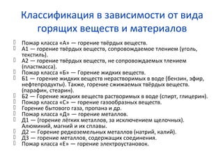 Классификация в зависимости от вида
горящих веществ и материалов
 Пожар класса «А» — горение твёрдых веществ.
 А1 — горение твёрдых веществ, сопровождаемое тлением (уголь,
текстиль).
 А2 — горение твёрдых веществ, не сопровождаемых тлением
(пластмасса).
 Пожар класса «Б» — Горение жидких веществ.
 Б1 — горение жидких веществ нерастворимых в воде (бензин, эфир,
нефтепродукты). Также, горение сжижаемых твёрдых веществ.
(парафин, стеарин).
 Б2 — Горение жидких веществ растворимых в воде (спирт, глицерин).
 Пожар класса «С» — горение газообразных веществ.
 Горение бытового газа, пропана и др.
 Пожар класса «Д» — горение металлов.
 Д1 — (горение лёгких металлов, за исключением щелочных).
Алюминий, магний и их сплавы.
 Д2 — Горение редкоземельных металлов (натрий, калий).
 Д3 — горение металлов, содержащих соединения.
 Пожар класса «Е» — горение электроустановок.
 