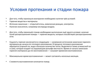Условия протекания и стадии пожара
• Для того, чтобы произошло возгорание необходимо наличие трёх условий:
• Горючие вещества и материалы
• Источник зажигания — открытый огонь, химическая реакция, электроток.
• Наличие окислителя, например кислорода воздуха.
• Для того, чтобы произошёл пожар необходимо выполнение ещё одного условия: наличие
путей распространения пожара — горючих веществ, которые способствуют распространению
огня.
• Сущность горения заключается в следующем — нагревание источников зажигания горючего
материала до начала его теплового разложения. В процессе теплового разложения
образуется угарный газ, вода и большое количество тепла. Выделяется также углекислый газ
и сажа, которая оседает на окружающем рельефе местности. Время от начала зажигания
горючего материала до его воспламенения — называет временем воспламенения.
• Максимальное время воспламенения — может составлять несколько месяцев.
• С момента воспламенения начинается пожар.
 