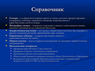 СправочникСправочник
 СловарьСловарь – в алфавитном порядке кратко и очень доступно сформулировано – в алфавитном порядке кратко и очень доступно сформулировано
содержание основных терминов и понятий, встречающихся всодержание основных терминов и понятий, встречающихся в
курсе биологии для 8-го класса.курсе биологии для 8-го класса.
 Биографии ученыхБиографии ученых – портреты и сведения о жизни и деятельности ученых, – портреты и сведения о жизни и деятельности ученых,
внесших огромный вклад в развитие биологии.внесших огромный вклад в развитие биологии.
 Лекарственные растенияЛекарственные растения – этот раздел справочника включает фотографии и – этот раздел справочника включает фотографии и
краткое описание растений, применяемых при лечении.краткое описание растений, применяемых при лечении.
 Справочные таблицыСправочные таблицы – содержат различные данные о – содержат различные данные о
жизнедеятельности человека (жизнедеятельности человека (
 Первая помощьПервая помощь – здесь содержатся инструкции по оказанию первой помощи – здесь содержатся инструкции по оказанию первой помощи
пострадавшим.пострадавшим.
 Методические материалыМетодические материалы::
 Программа курса (68 часов, 2 часа в неделю).Программа курса (68 часов, 2 часа в неделю).
 Примерное поурочно-тематическое планирование.Примерное поурочно-тематическое планирование.
 Требования к уровню подготовки выпускников.Требования к уровню подготовки выпускников.
 Обязательный минимум содержания основного общего биологического образования.Обязательный минимум содержания основного общего биологического образования.
 Возможности использования образовательного комплекса – пояснительныеВозможности использования образовательного комплекса – пояснительные
материалы по работе с ОК для учителя и родителей.материалы по работе с ОК для учителя и родителей.
 