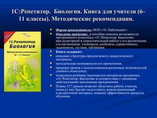 1С:Репетитор.  Биология. Книга для учителя (6–1С:Репетитор.  Биология. Книга для учителя (6–
11 классы). Методические рекомендации.11 классы). Методические рекомендации.      
 Фирма производитель: ООО «1С-Паблишинг»
 Описание продукта:  в пособии описаны возможности 
программного комплекса «1С:Репетитор. Биология» 
при аудиторной и самостоятельной работе с его различными 
составляющими: учебником, альбомом, справочником, 
задачником, тестами, таблицами. 
 Книга содержит:
 описание структуры предлагаемого дидактического 
материала;
 методические возможности его применения;
 примеры уроков с использованием различных возможностей 
учебного комплекса;
 почасовую разбивку имеющегося материала программы 
«1С:Репетитор. Биология» в соответствии c типовыми 
действующими школьными программами.
 Планы 317 уроков позволят облегчить работу учителя, 
помогут ему быстро подготовить демонстрационный 
и раздаточный материал, повысят эффективность процесса 
обучения. 
 
 