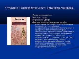 Строение и жизнедеятельность организма человека.Строение и жизнедеятельность организма человека.
Фирма производитель:Фирма производитель:
Издатель - ДрофаИздатель - Дрофа
Разработчик - ДрофаРазработчик - Дрофа
Описание продукта:Описание продукта: наглядные пособиянаглядные пособия
существенно расширяют демонстрационныесущественно расширяют демонстрационные
возможности и способствуютвозможности и способствуют
интерактивному взаимодействию учащихся винтерактивному взаимодействию учащихся в
программно-информационной среде.программно-информационной среде.
Предлагаемое пособие обладает следующимиПредлагаемое пособие обладает следующими
особенностями: обеспечивает возможностьособенностями: обеспечивает возможность
выбора различного способа подачивыбора различного способа подачи
материала (текст, анимация, схема, рисунок);материала (текст, анимация, схема, рисунок);
содержит материал разных уровнейсодержит материал разных уровней
сложности; позволяет отображать толькосложности; позволяет отображать только
необходимые объекты и надписи, а такженеобходимые объекты и надписи, а также
самостоятельно создавать рисунки исамостоятельно создавать рисунки и
подрисуночные подписи.подрисуночные подписи.
 