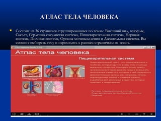 АТЛАС ТЕЛА ЧЕЛОВЕКААТЛАС ТЕЛА ЧЕЛОВЕКА
 Состоит из 36 страничек сгруппированных по темам: Внешний вид, мускулы,Состоит из 36 страничек сгруппированных по темам: Внешний вид, мускулы,
Скелет, Сердечно-сосудистая система, Пищеварительная система, НервнаяСкелет, Сердечно-сосудистая система, Пищеварительная система, Нервная
система, Половая система, Органы мочевыделения и Дыхательная система. Высистема, Половая система, Органы мочевыделения и Дыхательная система. Вы
сможете выбирать тему и переходить к разным страничкам из текста.сможете выбирать тему и переходить к разным страничкам из текста.
 