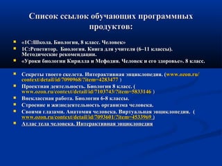 Список ссылок обучающих программныхСписок ссылок обучающих программных
продуктов:продуктов:
 «1С:Школа. Биология, 8 класс. Человек»«1С:Школа. Биология, 8 класс. Человек»
 1С:Репетитор. Биология. Книга для учителя (6–11 классы).1С:Репетитор. Биология. Книга для учителя (6–11 классы).
Методические рекомендации.Методические рекомендации.
 «Уроки биологии Кирилла и Мефодия. Человек и его здоровье». 8 класс.«Уроки биологии Кирилла и Мефодия. Человек и его здоровье». 8 класс.
 Секреты твоего скелета. Интерактивная энциклопедия. (Секреты твоего скелета. Интерактивная энциклопедия. (www.ozon.ruwww.ozon.ru//
contextcontext//detaildetail//idid/7090968/?item=4283477/7090968/?item=4283477 ))
 Проектная деятельность. Биология 8 класс. (Проектная деятельность. Биология 8 класс. (
www.ozon.ru/context/detail/id/7103743/?item=5833146www.ozon.ru/context/detail/id/7103743/?item=5833146 ))
 Внеклассная работа. Биология 6-8 классы.Внеклассная работа. Биология 6-8 классы.
 Строение и жизнедеятельность организма человека.Строение и жизнедеятельность организма человека.
 Своими глазами. Анатомия человека. Виртуальная энциклопедия. (Своими глазами. Анатомия человека. Виртуальная энциклопедия. (
www.ozon.ruwww.ozon.ru//contextcontext//detaildetail//idid/7093601/?item=4533969/7093601/?item=4533969 ))
 Атлас тела человека. Интерактивная энциклопедияАтлас тела человека. Интерактивная энциклопедия
 