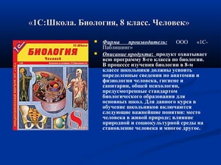 ««1С:Школа. Биология, 8 класс. Человек1С:Школа. Биология, 8 класс. Человек»»
 Фирма производитель: ООО «1С-
Паблишинг»
 Описание продукта: продукт охватывает
всю программу 8-го класса по биологии.
В процессе изучения биологии в 8-м
классе школьники должны усвоить
определенные сведения по анатомии и
физиологии человека, гигиене и
санитарии, общей психологии,
предусмотренные стандартом
биологического образования для
основных школ. Для данного курса в
обучение школьников включаются
следующие важнейшие понятия: место
человека в живой природе; влияние
природной и социокультурной среды на
становление человека и многое другое.
 