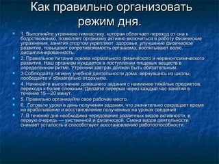 Как правильно организоватьКак правильно организовать
режим дня.режим дня.
 1. Выполняйте утреннюю гимнастику, которая облегчает переход от сна к1. Выполняйте утреннюю гимнастику, которая облегчает переход от сна к
бодрствованию, позволяет организму активно включиться в работу Физическиебодрствованию, позволяет организму активно включиться в работу Физические
упражнения, занятия спортом укрепляют здоровье, улучшение физическоеупражнения, занятия спортом укрепляют здоровье, улучшение физическое
развитие, повышают сопротивляемость организма, воспитывают волю,развитие, повышают сопротивляемость организма, воспитывают волю,
дисциплинированность.дисциплинированность.
 2. Правильное питание основа нормального физического и нервно-психического2. Правильное питание основа нормального физического и нервно-психического
развития. Наш организм нуждается в поступлении пищевых веществ вразвития. Наш организм нуждается в поступлении пищевых веществ в
определенном ритме. Утренний завтрак должен быть обязательным.определенном ритме. Утренний завтрак должен быть обязательным.
 3.Соблюдайте гигиену учебной деятельности дома: вернувшись из школы,3.Соблюдайте гигиену учебной деятельности дома: вернувшись из школы,
пообедайте и обязательно отдохните.пообедайте и обязательно отдохните.
 4. Начинайте выполнение домашнего задания с наименее тяжёлых предметов,4. Начинайте выполнение домашнего задания с наименее тяжёлых предметов,
переходя к более сложным. Делайте перерыв через каждый час занятий впереходя к более сложным. Делайте перерыв через каждый час занятий в
течение 15—20 минут.течение 15—20 минут.
 5. Правильно организуйте свое рабочее место.5. Правильно организуйте свое рабочее место.
 6. Готовьте уроки в день получения задания, что значительно сокращает время6. Готовьте уроки в день получения задания, что значительно сокращает время
на врабатывание и восстановление полученных на уроках сведенийна врабатывание и восстановление полученных на уроках сведений
 7. В течение дня необходимо чередование различных видов активности, в7. В течение дня необходимо чередование различных видов активности, в
первую очередь — умственной и физической. Смена видов деятельностипервую очередь — умственной и физической. Смена видов деятельности
снимает усталость и способствует восстановлению работоспособности.снимает усталость и способствует восстановлению работоспособности.
 