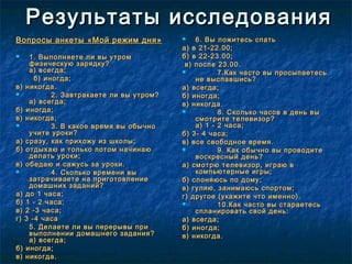 Результаты исследованияРезультаты исследования
Вопросы анкеты «Мой режим дня»Вопросы анкеты «Мой режим дня»
 1. Выполняете ли вы утром1. Выполняете ли вы утром
физическую зарядку?физическую зарядку?
а) всегда;а) всегда;
б) иногда;б) иногда;
в) никогда.в) никогда.
 2. Завтракаете ли вы утром?2. Завтракаете ли вы утром?
а) всегда;а) всегда;
б) иногда;б) иногда;
в) никогда;в) никогда;
 3. В какое время вы обычно3. В какое время вы обычно
учите уроки?учите уроки?
а) сразу, как прихожу из школы;а) сразу, как прихожу из школы;
б) отдыхаю и только потом начинаюб) отдыхаю и только потом начинаю
делать уроки;делать уроки;
в) обедаю и сажусь за уроки.в) обедаю и сажусь за уроки.
 4. Сколько времени вы4. Сколько времени вы
затрачиваете на приготовлениезатрачиваете на приготовление
домашних заданий?домашних заданий?
а) до 1 часа;а) до 1 часа;
б) 1 - 2 часа;б) 1 - 2 часа;
в) 2 -3 часа;в) 2 -3 часа;
г) 3 -4 часаг) 3 -4 часа
5. Делаете ли вы перерывы при5. Делаете ли вы перерывы при
выполнении домашнего задания?выполнении домашнего задания?
а) всегда;а) всегда;
б) иногда;б) иногда;
в) никогда.в) никогда.
 6. Вы ложитесь спать6. Вы ложитесь спать
а) в 21-22.00;а) в 21-22.00;
б) в 22-23.00;б) в 22-23.00;
в) после 23.00.в) после 23.00.
 7.Как часто вы просыпаетесь7.Как часто вы просыпаетесь
не выспавшись?не выспавшись?
а) всегда;а) всегда;
б) иногда;б) иногда;
в) никогда.в) никогда.
 8. Сколько часов в день вы8. Сколько часов в день вы
смотрите телевизор?смотрите телевизор?
а) 1 - 2 часа;а) 1 - 2 часа;
б) 3- 4 часа;б) 3- 4 часа;
в) все свободное время.в) все свободное время.
 9. Как обычно вы проводите9. Как обычно вы проводите
воскресный день?воскресный день?
а) смотрю телевизор, играю ва) смотрю телевизор, играю в
компьютерные игры;компьютерные игры;
б) слоняюсь по дому;б) слоняюсь по дому;
в) гуляю, занимаюсь спортом;в) гуляю, занимаюсь спортом;
г) другое (укажите что именно).г) другое (укажите что именно).
 10.Как часто вы стараетесь10.Как часто вы стараетесь
спланировать свой день:спланировать свой день:
а) всегда;а) всегда;
б) иногда;б) иногда;
в) никогда.в) никогда.
 