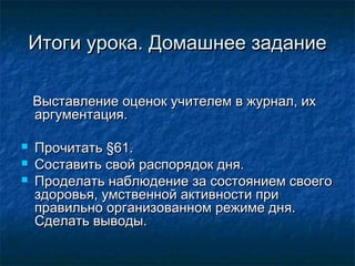 Итоги урока. Домашнее заданиеИтоги урока. Домашнее задание
Выставление оценок учителем в журнал, ихВыставление оценок учителем в журнал, их
аргументация.аргументация.
 Прочитать §61.Прочитать §61.
 Составить свой распорядок дня.Составить свой распорядок дня.
 Проделать наблюдение за состоянием своегоПроделать наблюдение за состоянием своего
здоровья, умственной активности приздоровья, умственной активности при
правильно организованном режиме дня.правильно организованном режиме дня.
Сделать выводы.Сделать выводы.
 