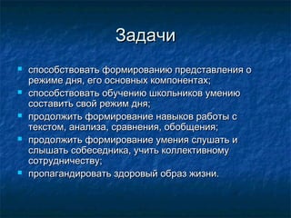 ЗадачиЗадачи
 способствовать формированию представления оспособствовать формированию представления о
режиме дня, его основных компонентах;режиме дня, его основных компонентах;
 способствовать обучению школьников умениюспособствовать обучению школьников умению
составить свой режим дня;составить свой режим дня;
 продолжить формирование навыков работы спродолжить формирование навыков работы с
текстом, анализа, сравнения, обобщения;текстом, анализа, сравнения, обобщения;
 продолжить формирование умения слушать ипродолжить формирование умения слушать и
слышать собеседника, учить коллективномуслышать собеседника, учить коллективному
сотрудничеству;сотрудничеству;
 пропагандировать здоровый образ жизни.пропагандировать здоровый образ жизни.
 