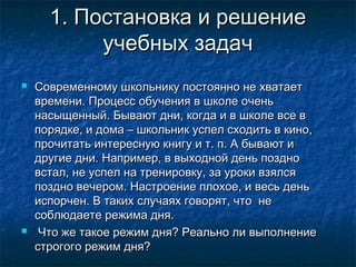 1. Постановка и решение1. Постановка и решение
учебных задачучебных задач
 Современному школьнику постоянно не хватаетСовременному школьнику постоянно не хватает
времени. Процесс обучения в школе оченьвремени. Процесс обучения в школе очень
насыщенный. Бывают дни, когда и в школе все внасыщенный. Бывают дни, когда и в школе все в
порядке, и дома – школьник успел сходить в кино,порядке, и дома – школьник успел сходить в кино,
прочитать интересную книгу и т. п. А бывают ипрочитать интересную книгу и т. п. А бывают и
другие дни. Например, в выходной день позднодругие дни. Например, в выходной день поздно
встал, не успел на тренировку, за уроки взялсявстал, не успел на тренировку, за уроки взялся
поздно вечером. Настроение плохое, и весь деньпоздно вечером. Настроение плохое, и весь день
испорчен. В таких случаях говорят, что неиспорчен. В таких случаях говорят, что не
соблюдаете режима дня.соблюдаете режима дня.
 Что же такое режим дня? Реально ли выполнениеЧто же такое режим дня? Реально ли выполнение
строгого режим дня?строгого режим дня?
 