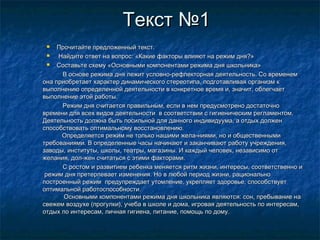 Текст №1Текст №1
 Прочитайте предложенный текст.Прочитайте предложенный текст.
 Найдите ответ на вопрос: «Какие факторы влияют на режим дня?»Найдите ответ на вопрос: «Какие факторы влияют на режим дня?»
 Составьте схему «Основными компонентами режима дня школьника»Составьте схему «Основными компонентами режима дня школьника»
В основе режима дня лежит условно-рефлекторная деятельность. Со временемВ основе режима дня лежит условно-рефлекторная деятельность. Со временем
она приобретает характер динамического стереотипа, подготавливая организм кона приобретает характер динамического стереотипа, подготавливая организм к
выполнению определенной деятельности в конкретное время и, значит, облегчаетвыполнению определенной деятельности в конкретное время и, значит, облегчает
выполнение этой работы.выполнение этой работы.
Режим дня считается правильным, если в нем предусмотрено достаточноРежим дня считается правильным, если в нем предусмотрено достаточно
времени для всех видов деятельности в соответствии с гигиеническим регламентом.времени для всех видов деятельности в соответствии с гигиеническим регламентом.
Деятельность должна быть посильной для данного индивидуума, а отдых долженДеятельность должна быть посильной для данного индивидуума, а отдых должен
способствовать оптимальному восстановлению.способствовать оптимальному восстановлению.
Определяется режим не только нашими жела­ниями, но и общественнымиОпределяется режим не только нашими жела­ниями, но и общественными
требованиями. В определенные часы начинают и заканчивают работу учреждения,требованиями. В определенные часы начинают и заканчивают работу учреждения,
заводы, институты, школы, театры, магазины. И каждый человек, независимо отзаводы, институты, школы, театры, магазины. И каждый человек, независимо от
желания, дол­жен считаться с этими факторами.желания, дол­жен считаться с этими факторами.
С ростом и развитием ребенка меняется ритм жизни, интересы, соответственно иС ростом и развитием ребенка меняется ритм жизни, интересы, соответственно и
режим дня претерпевает изменения. Но в любой период жизни, рациональнорежим дня претерпевает изменения. Но в любой период жизни, рационально
построенный режим предупреждает утомление, укрепляет здоровье, способствуетпостроенный режим предупреждает утомление, укрепляет здоровье, способствует
оптимальной работоспособности.оптимальной работоспособности.
Основными компонентами режима дня школьника являются: сон, пребывание наОсновными компонентами режима дня школьника являются: сон, пребывание на
свежем воздухе (прогулки), учеба в школе и дома, игровая деятельность по интересам,свежем воздухе (прогулки), учеба в школе и дома, игровая деятельность по интересам,
отдых по интересам, личная гигиена, питание, помощь по дому.отдых по интересам, личная гигиена, питание, помощь по дому.
 