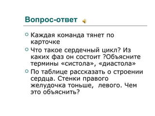 Вопрос-ответ
 Каждая команда тянет по
карточке
 Что такое сердечный цикл? Из
каких фаз он состоит ?Объясните
термины «систола», «диастола»
 По таблице рассказать о строении
сердца. Стенки правого
желудочка тоньше, левого. Чем
это объяснить?
 