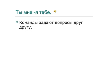 Ты мне -я тебе.
 Команды задают вопросы друг
другу.
 