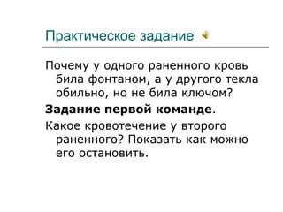 Практическое задание
Почему у одного раненного кровь
била фонтаном, а у другого текла
обильно, но не била ключом?
Задание первой команде.
Какое кровотечение у второго
раненного? Показать как можно
его остановить.
 