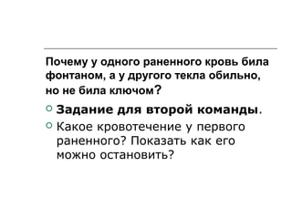 Почему у одного раненного кровь била
фонтаном, а у другого текла обильно,
но не била ключом?
 Задание для второй команды.
 Какое кровотечение у первого
раненного? Показать как его
можно остановить?
 