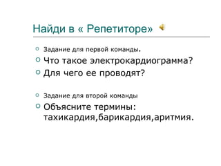 Найди в « Репетиторе»
 Задание для первой команды.
 Что такое электрокардиограмма?
 Для чего ее проводят?
 Задание для второй команды
 Объясните термины:
тахикардия,барикардия,аритмия.
 