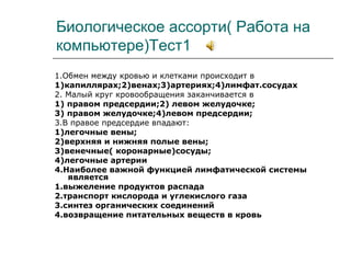 Биологическое ассорти( Работа на
компьютере)Тест1
1.Обмен между кровью и клетками происходит в
1)капиллярах;2)венах;3)артериях;4)лимфат.сосудах
2. Малый круг кровообращения заканчивается в
1) правом предсердии;2) левом желудочке;
3) правом желудочке;4)левом предсердии;
3.В правое предсердие впадают:
1)легочные вены;
2)верхняя и нижняя полые вены;
3)венечные( коронарные)сосуды;
4)легочные артерии
4.Наиболее важной функцией лимфатической системы
является
1.выжеление продуктов распада
2.транспорт кислорода и углекислого газа
3.синтез органических соединений
4.возвращение питательных веществ в кровь
 
