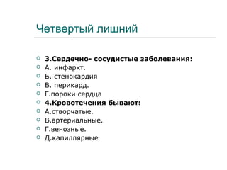 Четвертый лишний
 3.Сердечно- сосудистые заболевания:
 А. инфаркт.
 Б. стенокардия
 В. перикард.
 Г.пороки сердца
 4.Кровотечения бывают:
 А.створчатые.
 В.артериальные.
 Г.венозные.
 Д.капиллярные
 