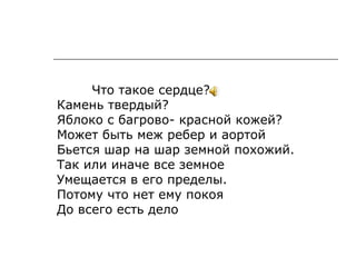 Что такое сердце?
Камень твердый?
Яблоко с багрово- красной кожей?
Может быть меж ребер и аортой
Бьется шар на шар земной похожий.
Так или иначе все земное
Умещается в его пределы.
Потому что нет ему покоя
До всего есть дело
 