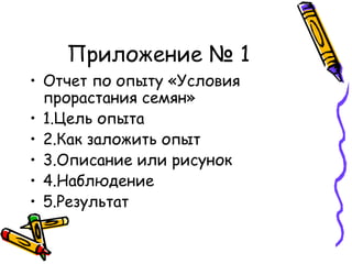 Приложение № 1
• Отчет по опыту «Условия
прорастания семян»
• 1.Цель опыта
• 2.Как заложить опыт
• 3.Описание или рисунок
• 4.Наблюдение
• 5.Результат
 