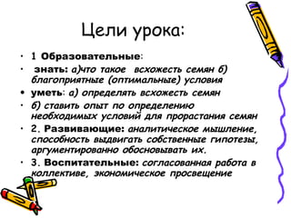 Цели урока:
• 1 Образовательные:
• знать: а)что такое всхожесть семян б)
благоприятные (оптимальные) условия
• уметь: а) определять всхожесть семян
• б) ставить опыт по определению
необходимых условий для прорастания семян
• 2. Развивающие: аналитическое мышление,
способность выдвигать собственные гипотезы,
аргументированно обосновывать их.
• 3. Воспитательные: согласованная работа в
коллективе, экономическое просвещение
 