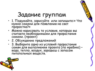 Задание группам
• 1. Подумайте, зарисуйте или запишите:» Что
нужно семени для появления на свет
проростка?»
• Можно нарисовать те условия, которые вы
считаете необходимыми для прорастания
семени. (проект)
• 2. Обсуждение предложений
• 3. Выберите одно из условий прорастания
семян для выполнения проекта (по жребию) –
вода, тепло, воздух, зародыш с запасом
питательных веществ.
 